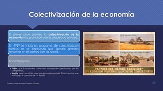 Colectivización de la economía
El primer plan plantea la colectivización de la
economía y la prohibición de la propiedad privada.
En 1929 se inició un programa de colectivización
forzosa de la agricultura que generó grandes
tensiones en el campo con los kulaks.
Encontraremos:
•Koljós, que funcionaba como una cooperativa gestionada por los
campesinos,
•Sovjós, que constituía una granja propiedad del Estado en las que
se trabaja a cambio de un salario
Profesor: Javier Anzano//Ciencias 2.0ciales 48
 