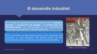 El desarrollo industrial
Un modelo de desarrollo industrial basado en la industria
pesada, la producción de energía y la construcción de
infraestructuras. Se incentivaba a los trabajadores
mediante propaganda y días de descanso
Por el contrario, se descuidó la producción de bienes de
consumo lo que provocó que buena parte de las
necesidades de la población quedaron desatendidas.
Profesor: Javier Anzano//Ciencias 2.0ciales 49
Stalin con los mineros
 