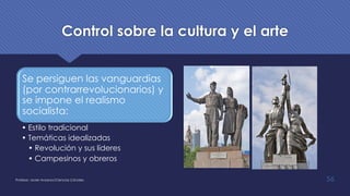 Control sobre la cultura y el arte
Se persiguen las vanguardias
(por contrarrevolucionarios) y
se impone el realismo
socialista:
• Estilo tradicional
• Temáticas idealizadas
• Revolución y sus líderes
• Campesinos y obreros
Profesor: Javier Anzano//Ciencias 2.0ciales 56
 