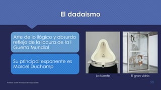 El dadaismo
Arte de lo ilógico y absurdo
reflejo de la locura de la I
Guerra Mundial
Su principal exponente es
Marcel Duchamp
Profesor: Javier Anzano//Ciencias 2.0ciales 58
La fuente El gran vidrio
 
