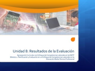 Unidad 8: Resultados de la Evaluación
Apropiación Curricular con Enfoque de Competencias Laborales en la EMTP
Módulo 1: Planificación y Evaluación en un Enfoque de Competencias Laborales en la
Educación MediaTécnico Profesional
 