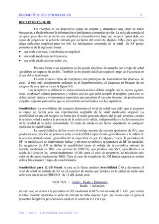 UNIDAD Nº 8– RECEPTORES (R-13)
UTN – FRM - ELECTRÓNICA APLICADA III
1
RECEPTORES DE RF
Un receptor es un dispositivo capaz de aceptar y demodular una señal de radio
frecuencia, a fin de obtener la información o inteligencia contenida en ella. La señal de entrada al
receptor generalmente presenta una amplitud extremadamente baja, un receptor típico debe ser
capaz de amplificar la señal de entrada por un factor del orden de algunos miles, para que esta
tenga suficiente amplitud para ser útil. La inteligencia contenida en la señal de RF puede
presentarse de la siguiente forma:
una onda continua, ó modulada en amplitud
una onda modulada en frecuencia
una onda modulada por pulso, etc.
De esta forma a los receptores se los puede clasificar de acuerdo con el tipo de señal
que deben ser capaces de recibir. También se los puede clasificar según el rango de frecuencia en
el que deberán trabajar.
Existen diversos tipos de receptores con principios de funcionamiento diversos, de
estos el tipo más comúnmente utilizado es el Superheterodino, el diagrama en bloques de un
receptor de este tipo se ve en la figura 8-3.
Los receptores a utilizarse en radio-comunicaciones deben cumplir con la norma vigente,
estas establecen ciertos parámetros y valores con los que debe cumplir el receptor, para esto se
deben incluir etapas y componentes especiales que permitan al circuito alcanzar las prestaciones
exigidas, algunos parámetros que se encuentran normalizados son los siguientes:
Sensibilidad: La sensibilidad del receptor determina el nivel de señal más débil que el receptor
es capaz de recibir con una reproducción aceptable de la señal modulante original. La
sensibilidad última del receptor se limita por el ruido generado dentro del propio receptor, siendo
la relación señal a ruido y la potencia de la señal en la salida, indispensables en la determinación
de la calidad de la señal demodulada. El ruido de salida es un factor importante en cualquier
medición de sensibilidad.
La sensibilidad se define como el voltaje mínimo de entrada (portadora de RF), que
producirá una relación de potencia señal a ruido (SNR) especificada generalmente a la salida de
la sección demoduladora, generalmente se especifica en v. En algunos casos la portadora de
RF se modula con un determinado índice y en otros se utiliza a la portadora de RF sin modular.
En receptores de AM se define la sensibilidad como el voltaje de la portadora mínimo de
entrada, modulado en 30%, con un tono de 1000 Hz, que produce una SNR especificada a la
salida del detector de aproximadamente 10 dB, para el caso de receptores de televisión este
valor es de aproximadamente 40dB. Para el caso de receptores de FM banda angosta se suelen
definir básicamente 3 tipos de sensibilidades:
Sensibilidad para 12 dB Sinad: A esta se la llama también Sensibilidad Útil y determina el
nivel de señal de entrada de RF en el conector de antena que produce en la salida de audio una
señal con una relación SRD/RD de 12 dB, donde será:
SRD / RD = Señal + Ruido + Distorsión
Ruido + distorsión
en este caso se utiliza a la portadora de RF modulada al 60 % con un tono de 1 Khz., por norma
el valor máximo admitido de señal de entrada no debe superar 1 v, los valores que en general
presentan receptores profesionales están en el orden de 0,2 a 0,3 v.
 