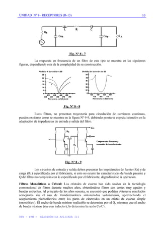 UNIDAD Nº 8– RECEPTORES (R-13)
UTN – FRM - ELECTRÓNICA APLICADA III
10
Fig. Nº 8 - 7
La respuesta en frecuencia de un filtro de este tipo se muestra en las siguientes
figuras, dependiendo esta de la complejidad de su construcción.
Fig. Nº 8 - 8
Estos filtros, no presentan trayectoria para circulación de corrientes continuas,
pueden excitarse como se muestra en la figura Nº 9-9, debiendo prestarse especial atención en la
adaptación de impedancias de entrada y salida del filtro.
Fig. Nº 8 - 9
Los circuitos de entrada y salida deben presentar las impedancias de fuente (Rs) y de
carga (RL) especificada por el fabricante, si esto no ocurre las características de banda pasante y
Q del filtro no cumplirán con lo especificado por el fabricante, degradándose la operación.
Filtros Monolíticos a Cristal: Los cristales de cuarzo han sido usados en la tecnología
convencional de filtros durante muchos años, obteniéndose filtros con cortes muy agudos y
bandas estrechas. Al principio de los años sesenta, se encontró que podrían obtenerse resultados
semejantes sin el uso de transformadores sintonizados voluminosos, aprovechando el
acoplamiento piezoeléctrico entre los pares de electrodos en un cristal de cuarzo simple
(monolítico). El ancho de banda mínimo realizable se determina por el Q, mientras que el ancho
de banda máximo (sin usar inductor), lo determina la razón Co/C1.
 