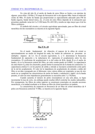 UNIDAD Nº 8– RECEPTORES (R-13)
UTN – FRM - ELECTRÓNICA APLICADA III
11
En vista del alto Q, el ancho de banda de estos filtros se limita a un máximo de
algunos pocos Khz ( 30 Khz.). El rango de frecuencia útil va de algunos Mhz. hasta el orden del
ciento de Mhz. El ancho de banda que proporcionan es especialmente adecuado para FM de
banda angosta, banda lateral única, etc. el costo de estos filtros depende de la atenuación que
presentan, pudiendo variar de 4 a 5 U$S hasta 50 o 60 U$S y resulta ser algo mayor que el de los
filtros cerámicos.
El símbolo del circuito y el circuito equivalente aproximado, para un filtro de cristal
monolítico de dos resonadores se muestra en la siguiente figura:
Fig. Nº 8 - 10
En el modo fundamental de vibración, el espesor de la oblea de cristal es
aproximadamente un medio de longitud de onda, los modos de sobretono se presentan en
múltiplos impares de /2. En el circuito equivalente, L1 y C1 determinan la frecuencia
fundamental de operación y la inductancia kL1 representa el acoplamiento entre los dos
resonadores. El coeficiente de acoplamiento k es del orden de B/fo, donde B es el ancho de
banda y fo es la frecuencia central del filtro, un valor común puede ser 0,0005. La capacitancia
de entre-hierro Cg entre los electrodos, puede limitar la atenuación de la banda de contención. La
capacitancia estática Co en los puertos de salida y entrada se incorpora comúnmente como parte
de la red de acoplamiento. El valor de la impedancia de acoplamiento de entrada y salida del
filtro es un dato consignado por el fabricante, estos valores deben ser respetados ya que de otro
modo no se cumplirán las características de ancho de banda y ondulación ( ripple ) en la banda
pasante, el valor de estas impedancias generalmente se encuentra entre 1 y 5 Kohms.
Cuando aumenta el número de polos (resonadores) en una sola placa, se logra
incrementar la tasa de corte, sin embargo puede resultar difícil controlar los modos indeseables.
Por consiguiente, los filtros de orden superior se construyen conectados en cascada secciones
monolíticas, a la unidad resultante se le llama un filtro de cristal monolítico en tandem.
La característica de respuesta en frecuencia de un filtro de cristal monolítico de 4
polos con frecuencia central de 75 Mhz, se muestra en la siguiente figura:
Fig. Nº 8 - 11
 