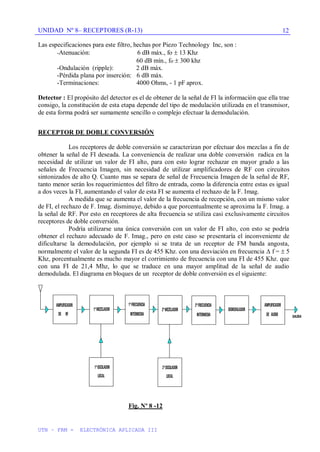 UNIDAD Nº 8– RECEPTORES (R-13)
UTN – FRM - ELECTRÓNICA APLICADA III
12
Las especificaciones para este filtro, hechas por Piezo Technology Inc, son :
-Atenuación: 6 dB máx., fo 13 Khz
60 dB mín., fo 300 khz
-Ondulación (ripple): 2 dB máx.
-Pérdida plana por inserción: 6 dB máx.
-Terminaciones: 4000 Ohms, - 1 pF aprox.
Detector : El propósito del detector es el de obtener de la señal de FI la información que ella trae
consigo, la constitución de esta etapa depende del tipo de modulación utilizada en el transmisor,
de esta forma podrá ser sumamente sencillo o complejo efectuar la demodulación.
RECEPTOR DE DOBLE CONVERSIÓN
Los receptores de doble conversión se caracterizan por efectuar dos mezclas a fin de
obtener la señal de FI deseada. La conveniencia de realizar una doble conversión radica en la
necesidad de utilizar un valor de FI alto, para con esto lograr rechazar en mayor grado a las
señales de Frecuencia Imagen, sin necesidad de utilizar amplificadores de RF con circuitos
sintonizados de alto Q. Cuanto mas se separa de señal de Frecuencia Imagen de la señal de RF,
tanto menor serán los requerimientos del filtro de entrada, como la diferencia entre estas es igual
a dos veces la FI, aumentando el valor de esta FI se aumenta el rechazo de la F. Imag.
A medida que se aumenta el valor de la frecuencia de recepción, con un mismo valor
de FI, el rechazo de F. Imag. disminuye, debido a que porcentualmente se aproxima la F. Imag. a
la señal de RF. Por esto en receptores de alta frecuencia se utiliza casi exclusivamente circuitos
receptores de doble conversión.
Podría utilizarse una única conversión con un valor de FI alto, con esto se podría
obtener el rechazo adecuado de F. Imag., pero en este caso se presentaría el inconveniente de
dificultarse la demodulación, por ejemplo si se trata de un receptor de FM banda angosta,
normalmente el valor de la segunda FI es de 455 Khz. con una desviación en frecuencia f = 5
Khz, porcentualmente es mucho mayor el corrimiento de frecuencia con una FI de 455 Khz. que
con una FI de 21,4 Mhz, lo que se traduce en una mayor amplitud de la señal de audio
demodulada. El diagrama en bloques de un receptor de doble conversión es el siguiente:
Fig. Nº 8 -12
 