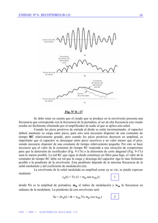 UNIDAD Nº 8– RECEPTORES (R-13)
UTN – FRM - ELECTRÓNICA APLICADA III
16
Fig. Nº 8 - 17
Se debe tener en cuenta que el rizado que se produce en la envolvente presenta una
frecuencia que corresponde con la frecuencia de la portadora, al ser de alta frecuencia este rizado
resulta ser fácilmente eliminado por el amplificador de audio al que se aplica esta señal.
Cuando los picos positivos de entrada al diodo se están incrementando, el capacitor
deberá mantener su carga entre picos, para esto será necesario disponer de una constante de
tiempo RC relativamente grande, pero cuando los picos positivos decrecen en amplitud, es
importante que el capacitor se descargue entre picos sucesivos a un valor menor que el pico,
siendo necesario disponer de una constante de tiempo relativamente pequeña. Por esto se hace
necesario que el valor de la constante de tiempo RC responda a una situación de compromiso
para que la distorsión de rectificador (Fig. 9-17b) o la distorsión de corte diagonal (Fig. 9-17c)
sean lo menor posible. La red RC que sigue al diodo constituye un filtro pasa bajo, el valor de la
constante de tiempo RC debe ser tal que la carga y descarga del capacitor siga lo mas fielmente
posible a la pendiente de la envolvente. Esta pendiente depende de la máxima frecuencia de la
señal modulante y del coeficiente de modulación (m).
La envolvente de la señal modulada en amplitud como ya se vio, se puede expresar
mediante:
ve(t) = Vc (1 + ma sen wm t)
donde Vc es la amplitud de portadora, ma el índice de modulación y wm la frecuencia en
radianes de la modulante. La pendiente de esta envolvente será:
Se = dve(t) / dt = wm Vc ma cos wm t
1
2
 
