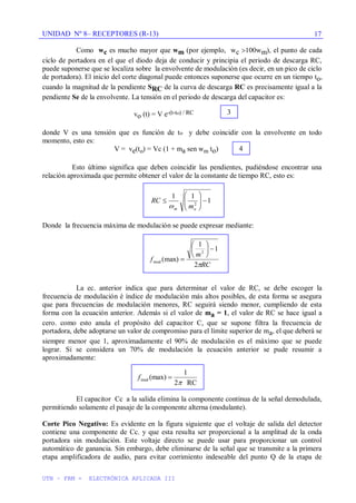 UNIDAD Nº 8– RECEPTORES (R-13)
UTN – FRM - ELECTRÓNICA APLICADA III
17
Como wc es mucho mayor que wm (por ejemplo, wc 100wm), el punto de cada
ciclo de portadora en el que el diodo deja de conducir y principia el periodo de descarga RC,
puede suponerse que se localiza sobre la envolvente de modulación (es decir, en un pico de ciclo
de portadora). El inicio del corte diagonal puede entonces suponerse que ocurre en un tiempo to,
cuando la magnitud de la pendiente SRC de la curva de descarga RC es precisamente igual a la
pendiente Se de la envolvente. La tensión en el periodo de descarga del capacitor es:
vo (t) = V e-(t-to) / RC
donde V es una tensión que es función de to y debe coincidir con la envolvente en todo
momento, esto es:
V = ve(to) = Vc (1 + ma sen wm to)
Esto último significa que deben coincidir las pendientes, pudiéndose encontrar una
relación aproximada que permite obtener el valor de la constante de tiempo RC, esto es:
1
1
1
2
a
m m
RC
Donde la frecuencia máxima de modulación se puede expresar mediante:
RC
m
f
2
1
1
(max)
2
mod
La ec. anterior indica que para determinar el valor de RC, se debe escoger la
frecuencia de modulación é índice de modulación más altos posibles, de esta forma se asegura
que para frecuencias de modulación menores, RC seguirá siendo menor, cumpliendo de esta
forma con la ecuación anterior. Además si el valor de ma = 1, el valor de RC se hace igual a
cero. como esto anula el propósito del capacitor C, que se supone filtra la frecuencia de
portadora, debe adoptarse un valor de compromiso para el límite superior de ma, el que deberá se
siempre menor que 1, aproximadamente el 90% de modulación es el máximo que se puede
lograr. Si se considera un 70% de modulación la ecuación anterior se pude resumir a
aproximadamente:
El capacitor Cc a la salida elimina la componente continua de la señal demodulada,
permitiendo solamente el pasaje de la componente alterna (modulante).
Corte Pico Negativo: Es evidente en la figura siguiente que el voltaje de salida del detector
contiene una componente de Cc. y que esta resulta ser proporcional a la amplitud de la onda
portadora sin modulación. Este voltaje directo se puede usar para proporcionar un control
automático de ganancia. Sin embargo, debe eliminarse de la señal que se transmite a la primera
etapa amplificadora de audio, para evitar corrimiento indeseable del punto Q de la etapa de
3
4
fmod (max)
1
2 RC
 