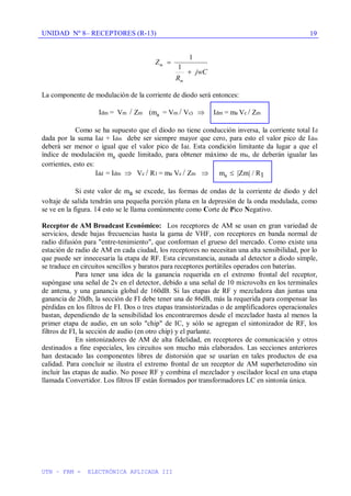 UNIDAD Nº 8– RECEPTORES (R-13)
UTN – FRM - ELECTRÓNICA APLICADA III
19
Z
R
jwC
m
m
1
1
La componente de modulación de la corriente de diodo será entonces:
Idm = Vm / Zm (ma = Vm / Vc) Idm = ma Vc / Zm
Como se ha supuesto que el diodo no tiene conducción inversa, la corriente total Id
dada por la suma Idd + Idm debe ser siempre mayor que cero, para esto el valor pico de Idm
deberá ser menor o igual que el valor pico de Idd. Esta condición limitante da lugar a que el
índice de modulación ma quede limitado, para obtener máximo de ma, de deberán igualar las
corrientes, esto es:
Idd = Idm Vc / R1 = ma Vc / Zm ma Zm / R1
Si este valor de ma se excede, las formas de ondas de la corriente de diodo y del
voltaje de salida tendrán una pequeña porción plana en la depresión de la onda modulada, como
se ve en la figura. 14 esto se le llama comúnmente como Corte de Pico Negativo.
Receptor de AM Broadcast Económico: Los receptores de AM se usan en gran variedad de
servicios, desde bajas frecuencias hasta la gama de VHF, con receptores en banda normal de
radio difusión para "entre-tenimiento", que conforman el grueso del mercado. Como existe una
estación de radio de AM en cada ciudad, los receptores no necesitan una alta sensibilidad, por lo
que puede ser innecesaria la etapa de RF. Esta circunstancia, aunada al detector a diodo simple,
se traduce en circuitos sencillos y baratos para receptores portátiles operados con baterías.
Para tener una idea de la ganancia requerida en el extremo frontal del receptor,
supóngase una señal de 2v en el detector, debido a una señal de 10 microvolts en los terminales
de antena, y una ganancia global de 160dB. Si las etapas de RF y mezcladora dan juntas una
ganancia de 20db, la sección de FI debe tener una de 86dB, más la requerida para compensar las
pérdidas en los filtros de FI. Dos o tres etapas transistorizadas o de amplificadores operacionales
bastan, dependiendo de la sensibilidad los encontraremos desde el mezclador hasta al menos la
primer etapa de audio, en un solo "chip" de IC, y sólo se agregan el sintonizador de RF, los
filtros de FI, la sección de audio (en otro chip) y el parlante.
En sintonizadores de AM de alta fidelidad, en receptores de comunicación y otros
destinados a fine especiales, los circuitos son mucho más elaborados. Las secciones anteriores
han destacado las componentes libres de distorsión que se usarían en tales productos de esa
calidad. Para concluir se ilustra el extremo frontal de un receptor de AM superheterodino sin
incluir las etapas de audio. No posee RF y combina el mezclador y oscilador local en una etapa
llamada Convertidor. Los filtros IF están formados por transformadores LC en sintonía única.
 