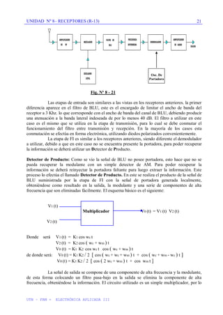 UNIDAD Nº 8– RECEPTORES (R-13)
UTN – FRM - ELECTRÓNICA APLICADA III
21
Fig. Nº 8 - 21
Las etapas de entrada son similares a las vistas en los receptores anteriores. la primer
diferencia aparece en el filtro de BLU, este es el encargado de limitar el ancho de banda del
receptor a 3 Khz. lo que corresponde con el ancho de banda del canal de BLU, debiendo producir
una atenuación a la banda lateral indeseada de por lo menos 40 dB. El filtro a utilizar en este
caso es el mismo que se utiliza en la etapa de transmisión, para lo cual se debe conmutar el
funcionamiento del filtro entre transmisión y recepción. En la mayoría de los casos esta
conmutación se efectúa en forma electrónica, utilizando diodos polarizados convenientemente.
La etapa de FI es similar a los receptores anteriores, siendo diferente el demodulador
a utilizar, debido a que en este caso no se encuentra presente la portadora, para poder recuperar
la información se deberá utilizar un Detector de Producto.
Detector de Producto: Como se vio la señal de BLU no posee portadora, esto hace que no se
pueda recuperar la modulante con un simple detector de AM. Para poder recuperar la
información se deberá reinyectar la portadora faltante para luego extraer la información. Este
proceso lo efectúa el llamado Detector de Producto. En este se realiza el producto de la señal de
BLU suministrada por la etapa de FI con la señal de portadora generada localmente,
obteniéndose como resultado en la salida, la modulante y una serie de componentes de alta
frecuencia que son eliminadas fácilmente. El esquema básico es el siguiente:
V1 (t)
Multiplicador V0 (t) = V1 (t) V2 (t)
V2 (t)
Donde será V1 (t) = K1 cos wc t
V2 (t) = K2 cos ( wc + wm ) t
V0 (t) = K1 K2 cos wc t cos ( wc + wm ) t
de donde será: V0 (t) = K1 K2 / 2 [ cos ( wc + wc + wm ) t + cos ( wc + wm - wc ) t ]
V0 (t) = K1 K2 / 2 [ cos ( 2 wc + wm ) t + cos wm t ]
La señal de salida se compone de una componente de alta frecuencia y la modulante,
de esta forma colocando un filtro pasa-bajo en la salida se elimina la componente de alta
frecuencia, obteniéndose la información. El circuito utilizado es un simple multiplicador, por lo
Osc. De
Portadora
 