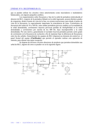 UNIDAD Nº 8– RECEPTORES (R-13)
UTN – FRM - ELECTRÓNICA APLICADA III
22
que se pueden utilizar los circuitos vistos anteriormente como mezcladores o moduladores
balanceados, con algunos pequeños cambios.
Los requerimientos sobre frecuencia y fase de la señal de portadora reintroducida al
detector de BLU, respecto de la portadora faltante en la señal ingresante, poseen distintos grados
de exigencias, desde el punto de vista de la fase, no existen restricciones, pero desde el punto de
vista de la frecuencia, es especialmente importante la coincidencia de estas. Corrimientos de
frecuencia del orden de 10 a 100 Hz. entre ambas portadoras provoca cambios en la tonalidad de
la señal demodulada, corrimientos mayores provocan perdida de inteligibilidad en la señal
demodulada y corrimientos por encima de los 400 Hz. hace incomprensible a la señal
demodulada. Por este motivo, generalmente el oscilador local de portadora permite cierto grado
de corrimiento en la frecuencia de oscilación a fin de mantener bajo la diferencia de frecuencias
entre las dos señales. Generalmente los equipos de BLU disponen un elemento de control en el
panel frontal del equipo (Clarificador) que permite al operador realizar esta operación de
sintonía, para obtener una mejor recepción.
Se dispone de diversos circuitos detectores de producto que permiten demodular una
señal de BLU, algunos de estos se pueden ver en la siguiente figura:
 