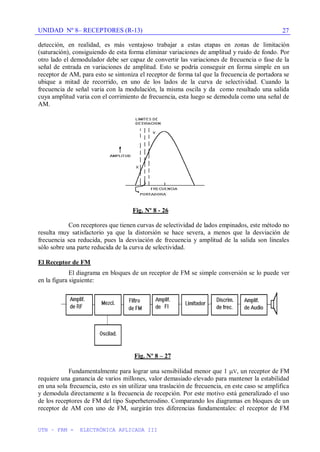 UNIDAD Nº 8– RECEPTORES (R-13)
UTN – FRM - ELECTRÓNICA APLICADA III
27
detección, en realidad, es más ventajoso trabajar a estas etapas en zonas de limitación
(saturación), consiguiendo de esta forma eliminar variaciones de amplitud y ruido de fondo. Por
otro lado el demodulador debe ser capaz de convertir las variaciones de frecuencia o fase de la
señal de entrada en variaciones de amplitud. Esto se podría conseguir en forma simple en un
receptor de AM, para esto se sintoniza el receptor de forma tal que la frecuencia de portadora se
ubique a mitad de recorrido, en uno de los lados de la curva de selectividad. Cuando la
frecuencia de señal varia con la modulación, la misma oscila y da como resultado una salida
cuya amplitud varia con el corrimiento de frecuencia, esta luego se demodula como una señal de
AM.
Fig. Nº 8 - 26
Con receptores que tienen curvas de selectividad de lados empinados, este método no
resulta muy satisfactorio ya que la distorsión se hace severa, a menos que la desviación de
frecuencia sea reducida, pues la desviación de frecuencia y amplitud de la salida son lineales
sólo sobre una parte reducida de la curva de selectividad.
El Receptor de FM
El diagrama en bloques de un receptor de FM se simple conversión se lo puede ver
en la figura siguiente:
Fig. Nº 8 – 27
Fundamentalmente para lograr una sensibilidad menor que 1 V, un receptor de FM
requiere una ganancia de varios millones, valor demasiado elevado para mantener la estabilidad
en una sola frecuencia, esto es sin utilizar una traslación de frecuencia, en este caso se amplifica
y demodula directamente a la frecuencia de recepción. Por este motivo está generalizado el uso
de los receptores de FM del tipo Superheterodino. Comparando los diagramas en bloques de un
receptor de AM con uno de FM, surgirán tres diferencias fundamentales: el receptor de FM
 