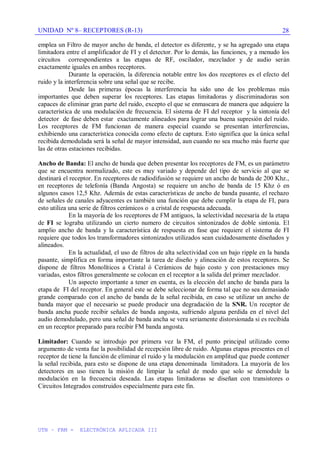 UNIDAD Nº 8– RECEPTORES (R-13)
UTN – FRM - ELECTRÓNICA APLICADA III
28
emplea un Filtro de mayor ancho de banda, el detector es diferente, y se ha agregado una etapa
limitadora entre el amplificador de FI y el detector. Por lo demás, las funciones, y a menudo los
circuitos correspondientes a las etapas de RF, oscilador, mezclador y de audio serán
exactamente iguales en ambos receptores.
Durante la operación, la diferencia notable entre los dos receptores es el efecto del
ruido y la interferencia sobre una señal que se recibe.
Desde las primeras épocas la interferencia ha sido uno de los problemas más
importantes que deben superar los receptores. Las etapas limitadoras y discriminadoras son
capaces de eliminar gran parte del ruido, excepto el que se enmascara de manera que adquiere la
característica de una modulación de frecuencia. El sistema de FI del receptor y la sintonía del
detector de fase deben estar exactamente alineados para lograr una buena supresión del ruido.
Los receptores de FM funcionan de manera especial cuando se presentan interferencias,
exhibiendo una característica conocida como efecto de captura. Esto significa que la única señal
recibida demodulada será la señal de mayor intensidad, aun cuando no sea mucho más fuerte que
las de otras estaciones recibidas.
Ancho de Banda: El ancho de banda que deben presentar los receptores de FM, es un parámetro
que se encuentra normalizado, este es muy variado y depende del tipo de servicio al que se
destinará el receptor. En receptores de radiodifusión se requiere un ancho de banda de 200 Khz.,
en receptores de telefonía (Banda Angosta) se requiere un ancho de banda de 15 Khz ó en
algunos casos 12,5 Khz. Además de estas características de ancho de banda pasante, el rechazo
de señales de canales adyacentes es también una función que debe cumplir la etapa de FI, para
esto utiliza una serie de filtros cerámicos o a cristal de respuesta adecuada.
En la mayoría de los receptores de FM antiguos, la selectividad necesaria de la etapa
de FI se lograba utilizando un cierto numero de circuitos sintonizados de doble sintonía. El
amplio ancho de banda y la característica de respuesta en fase que requiere el sistema de FI
requiere que todos los transformadores sintonizados utilizados sean cuidadosamente diseñados y
alineados.
En la actualidad, el uso de filtros de alta selectividad con un bajo ripple en la banda
pasante, simplifica en forma importante la tarea de diseño y alineación de estos receptores. Se
dispone de filtros Monolíticos a Cristal ó Cerámicos de bajo costo y con prestaciones muy
variadas, estos filtros generalmente se colocan en el receptor a la salida del primer mezclador.
Un aspecto importante a tener en cuenta, es la elección del ancho de banda para la
etapa de FI del receptor. En general este se debe seleccionar de forma tal que no sea demasiado
grande comparado con el ancho de banda de la señal recibida, en caso se utilizar un ancho de
banda mayor que el necesario se puede producir una degradación de la SNR. Un receptor de
banda ancha puede recibir señales de banda angosta, sufriendo alguna perdida en el nivel del
audio demodulado, pero una señal de banda ancha se vera seriamente distorsionada si es recibida
en un receptor preparado para recibir FM banda angosta.
Limitador: Cuando se introdujo por primera vez la FM, el punto principal utilizado como
argumento de venta fue la posibilidad de recepción libre de ruido. Algunas etapas presentes en el
receptor de tiene la función de eliminar el ruido y la modulación en amplitud que puede contener
la señal recibida, para esto se dispone de una etapa denominada limitadora. La mayoría de los
detectores en uso tienen la misión de limpiar la señal de modo que solo se demodule la
modulación en la frecuencia deseada. Las etapas limitadoras se diseñan con transistores o
Circuitos Integrados construidos especialmente para este fin.
 