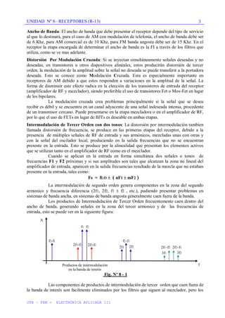 UNIDAD Nº 8– RECEPTORES (R-13)
UTN – FRM - ELECTRÓNICA APLICADA III
3
Ancho de Banda: El ancho de banda que debe presentar el receptor depende del tipo de servicio
al que lo destinará, para el caso de AM con modulación de telefonía, el ancho de banda debe ser
de 6 Khz, para AM comercial es de 10 Khz, para FM banda angosta debe ser de 15 Khz. En el
receptor la etapa encargada de determinar el ancho de banda es la FI a través de los filtros que
utiliza, como se ve mas adelante.
Distorsión Por Modulación Cruzada: Si se inyectan simultáneamente señales deseadas y no
deseadas, en transistores u otros dispositivos alinéales, estos producirán distorsión de tercer
orden, la modulación de la amplitud sobre la señal no deseada se puede transferir a la portadora
deseada. Esto se conoce como Modulación Cruzada. Esta es especialmente importante en
receptores de AM debido a que estos responden a variaciones en la amplitud de la señal. La
forma de disminuir este efecto radica en la elección de los transistores de entrada del receptor
(amplificador de RF y mezclador), siendo preferible el uso de transistores Fet o Mos-Fet en lugar
de los bipolares.
La modulación cruzada crea problemas principalmente si la señal que se desea
recibir es débil y se encuentra en un canal adyacente de una señal indeseada intensa, procedente
de un transmisor cercano. Puede presentarse en la etapa mezcladora o en el amplificador de RF,
por lo que el uso de FETs en lugar de BJTs es deseable en ambas etapas.
Intermodulación de Tercer Orden con dos tonos: La distorsión por intermodulación tambien
llamada distorsión de frecuencia, se produce en las primeras etapas del receptor, debido a la
presencia de múltiples señales de RF de entrada y sus armónicos, mezcladas unas con otras y
con la señal del oscilador local, produciendo en la salida frecuencias que no se encuentran
presente en la entrada. Esto se produce por la alinealidad que presentan los elementos activos
que se utilizan tanto en el amplificador de RF como en el mezclador.
Cuando se aplican en la entrada en forma simultánea dos señales o tonos de
frecuencias F1 y F2 próximas y si sus amplitudes son tales que alcanzan la zona no lineal del
amplificador de entrada, aparecen en la salida frecuencias resultado de la mezcla que no estaban
presente en la entrada, tales como:
Fs = fLO ( nF1 mF2 )
La intermodulación de segundo orden genera componentes en la zona del segundo
armonico y frecuencia diferencia (2f1, 2f2, f1 f2 , etc.), pudiendo presentar problemas en
sistemas de banda ancha, en sistemas de banda angosta generalmente caen fuera de la banda.
Los productos de Intermodulación de Tercer Orden frecuentemente caen dentro del
ancho de banda, generando señales en la zona del tercer armonico y de las frecuencias de
entrada, esto se puede ver en la siguiente figura:
Fig. Nº 8 - 1
Las componentes de productos de intermodulación de tercer orden que caen fuera de
la banda de interés son facilmente eliminados por los filtros que siguen al mezclador, pero los
f
A
f2-f1
f1 f2
2f1-f2 2f2-f1
f2+f1
2f2
2f1
Productos de intermodulación
en la banda de interés
2f1+f2 2f2+f1
3f1 3f2
 