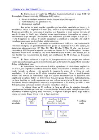 UNIDAD Nº 8– RECEPTORES (R-13)
UTN – FRM - ELECTRÓNICA APLICADA III
30
La diferencia con el receptor de AM radica fundamentalmente en la etapa de FI y el
demodulador. Para receptores de FM la etapa de FI incluye:
1 - Filtros de banda de rechazo de señales de canal adyacente especial.
2 - Amplificador de alta ganancia de FI..
3 - Limitador de amplitud.
Los anchos de banda amplios requeridos por las señales moduladas en ángulo, y la
necesidad de limitar la amplitud de la señal de FI antes de la detección (pues la mayoría de los
detectores responde a las variaciones de amplitud y de frecuencia o fase), hicieron necesario el
uso de técnicas de diseño especializadas, como transformadores sintonizados por etapas y
limitadores de etapa múltiple. Las funciones mas importantes que debe cumplir la etapa de FI
son la de rechazar las señales de canales adyacentes y amplificar lo suficiente a la señal de
entrada para que pueda ser demodulada satisfactoriamente.
Las frecuencias de FI (o al menos la ultima frecuencia de FI en el caso de sistemas de
conversión múltiple), son generalmente mayores que en los receptores de AM. Por ejemplo, las
frecuencias más comunes son 10.7 Mhz, 21,4 Mhz, 45 Mhz, 70 Mhz, 90 Mhz para la primer
conversión y 455 Khz para la segunda conversión en sistemas de FM banda angosta. La mayor
frecuencia de uso de los sistemas de FM, hacen necesario el uso de una FI mas elevada, esto es
para facilitar los requerimientos de diseño del amplificador de RF (rechazo de frecuencia
Imagen).
El filtro a utilizar en la etapa de FI, debe presentar un corte abrupto para rechazar
señales de canal adyacente, pero al mismo tiempo, para evitar distorsión, debe exhibir linealidad
de fase en la banda de paso.
La distorsión de fase en sistema de FM es equivalente a la distorsión de amplitud en
los de AM, esta se produce cuando las relaciones de fase relativas entre la portadora de FM y las
bandas laterales se alteran, esto perturba la recuperación exacta de la forma de onda
moduladora. Si el sistema de FI global (circuitos sintonizados, filtros y amplificadores)
presenta una función de transferencia cuya fase decrece linealmente con la frecuencia, este
amplificará las señales de FM sin distorsión de fase, esto puede demostrarse matemáticamente,
en forma intuitiva, se puede argumentar que una red con característica de fase que decrece
linealmente, introduce simplemente un retardo independiente de la frecuencia y permitirá el paso
de la portadora y las bandas laterales sin cambio en sus fases relativas.
Un sistema típico de FI moderno se basa en el uso de circuitos integrados
especialmente diseñados para este uso, ya sea en sistemas de banda ancha y simple conversión o
en sistemas de banda angosta y doble conversión, el diagrama en bloques de una etapa de FI de
simple conversión de este tipo se ve en le figura siguiente:
Entrada de Salida de
Mezclador Audio
Fig. Nº 8 – 30
Filtro de FI
simple o
doble
CI - Amplificador de FI de alta
ganancia – limitador –
demodulador y silenciador
Resonador
de
cuadratura
de
demodulador
Control de
silenciador
 