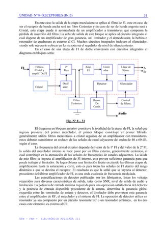 UNIDAD Nº 8– RECEPTORES (R-13)
UTN – FRM - ELECTRÓNICA APLICADA III
31
En este caso la salida de la etapa mezcladora se aplica al filtro de FI, este en caso de
ser el receptor de banda ancha será un filtro Cerámico y en caso de ser de banda angosta será a
Cristal, esta etapa puede ir acompañada de un amplificador a transistores que compensa la
pérdida de inserción del filtro. La señal de salida de este bloque se aplica al circuito integrado el
cuál dispone de un amplificador de gran ganancia, un limitador y el demodulador, la bobina o
resonador de cuadratura es externo al CI. Muchos circuitos integrados incluyen el silenciador,
siendo solo necesario colocar en forma externa el regulador de nivel de silenciamiento.
En el caso de una etapa de FI de doble conversión con circuitos integrados el
diagrama en bloques sería:
FI A
B
Audio
Fig. Nº 8 – 31
El diagrama en bloques anterior constituye la totalidad de la etapa de FI, la señal que
ingresa proviene del primer mezclador, el primer bloque constituye el primer filtrado,
generalmente utiliza filtros monolíticos a cristal seguidos de un amplificador con transistores,
estos deberán suministrar un rechazo de las señales de canal adyacente del orden de 40 a 60 dB,
según el caso.
La frecuencia del cristal exterior depende del valor de la 1º FI y del valor de la 2º FI,
la salida del mezclador interno se hace pasar por un filtro externo, generalmente cerámico, el
cuál contribuye en la atenuación de las señales de frecuencias de canales adyacentes. La salida
de este filtro se inyecta al amplificador de FI interno, este provee suficiente ganancia para que
pueda trabajar el limitador. Se logra obtener una limitación fuerte excitando las últimas etapas de
amplificación hasta la saturación y corte, esto es para todas las señales de FI dentro del rango
dinámico a que se destina el receptor. El resultado es que la señal que se inyecta al detector,
procedente del último amplificador de FI, es una onda cuadrada de frecuencia modulada.
Las especificaciones de detector publicadas por los fabricantes, listan los voltajes
requeridos para diversas características de salida, tales como SNR, nivel de salida de audio y
limitación. La potencia de entrada mínima requerida para una operación satisfactoria del detector
y la potencia de entrada disponible procedente de la antena, determina la ganancia global
requerida entre las terminales de antena y detector, el diseñador debe prorratear esta ganancia
entre el amplificador de RF, el mezclador y el sistema de FI. La operación de detector utiliza un
resonador ya sea compuesto por un circuito resonante LC o un resonador cerámico, en los dos
casos este elemento es externo al CI.
2º
Mez
Amp.
FI
Limit
ador
Detector Silenciador
Llave de
Silenc.
Oscil
ador
Filtro a
Cristal y
amplif. De FI
Reson.
De
Cuadr.
Control.
de Silenc.
Filtro
Cerámico.
Cristal
 