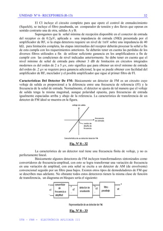 UNIDAD Nº 8– RECEPTORES (R-13)
UTN – FRM - ELECTRÓNICA APLICADA III
32
El CI incluye el circuito completo para que opere el control de enmudecimiento
(Squelch), se incluye el filtro pasabanda, un comparador de tensión y dos llaves que operan en
sentido contrario una de otra, salidas A y B.
Supongamos que la señal mínima de recepción disponible en el conector de entrada
del receptor es de 0.2 V, aplicada a una impedancia de entrada (50 ) presentada por el
amplificador de RF, si la etapa detectora requiere un nivel de 1mV sobre una impedancia de 40
k , para limitación completa, las etapas intermedias del receptor deberán procesar la señal a fin
de esta cumpla con los requerimientos anteriores. Se deberán tener en cuenta las perdidas de los
diversos filtros utilizados a fin de utilizar suficiente ganancia en los amplificadores a fin de
cumplir con las condiciones de nivel indicadas anteriormente. Se debe tener en cuenta que el
nivel mínimo de señal de entrada para obtener 3 dB de limitación en circuitos integrados
modernos es del orden de 2 a 5 v, esto significa que para obtener un nivel mínimo de entrada
del orden de .2 v se requiere poca ganancia adicional, la que se puede obtener con facilidad del
amplificador de RF, mezclador y el posible amplificador que sigue al primer filtro de FI.
Características Del Detector De FM: Básicamente un detector de FM es un circuito cuyo
voltaje de salida es proporcional a la diferencia entre una frecuencia de referencia (FI) y la
frecuencia de la señal de entrada. Normalmente, el detector se ajusta de tal manera que el voltaje
de salida tenga la misma magnitud, aunque polaridad opuesta, para frecuencias de entrada
igualmente espaciadas arriba y abajo de la referencia. La característica de transferencia de un
detector de FM ideal se muestra en la figura.
Fig. Nº 8 - 32
La característica de un detector real tiene una frecuencia finita de voltaje, y no es
perfectamente lineal.
Básicamente algunos detectores de FM incluyen transformadores sintonizados como
convertidores de frecuencia-amplitud, con esto se logra transformar una variación de frecuencia
en una variación de amplitud, con esta señal se excita a un detector de AM (de envolvente)
convencional seguido por un filtro pasa bajos. Existen otros tipos de demoduladores de FM que
se describen mas adelante. No obstante todos estos detectores tienen la misma clase de función
de transferencia, un diagrama en bloques sería el siguiente:
Fig. Nº 8 - 33
 
