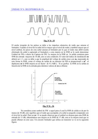 UNIDAD Nº 8– RECEPTORES (R-13)
UTN – FRM - ELECTRÓNICA APLICADA III
34
Fig, Nº 8 - 35
El ancho irregular de los pulsos se debe a los impulsos aleatorios de ruido que saturan al
limitador. Cuando el nivel de la señal útil es mayor que el nivel de ruido y también mayor que el
nivel umbral, los picos de esta señal saturan al limitador por lo que el ruido mas débil resulta
eliminado (la señal a capturado al limitador), a esta mejora en la SNR se lo suele denominar
Umbral de FM o efecto de Captura de FM. La mejora en la SNR en la salida comienza para
SNR de entrada mayores de 10 dB, esto es una condición. El valor del índice de modulación m
deberá ser 1, esto se debe a que la amplitud del voltaje de salida crece con m, mejorando de
esta forma la SNR, como el voltaje de salida de un detector de FM es proporcional a m2
al
duplicarse m la SNR mejora en un factor de 4 ( 6dB ). Si se grafica la SNR en la salida en
función de la SNR en la entrada para distintos valores de m se obtiene:
Fig. Nº 8 – 36
Se considera como umbral de FM a aquel para el cual la SNR de salida es de por lo
menos de 30 dB, esto significa que el ruido que acompaña a la señal es pequeño comparado con
el nivel de la señal. Para un m = 1 se puede observar que el umbral se alcanza para una SNR de
entrada de 13 dB, obteniéndose una mejora en la SNR de 17 dB, esta es la mejora total que se
puede obtener en este caso. Un circuito limitador que utiliza un transistor se ve en la siguiente
figura:
 