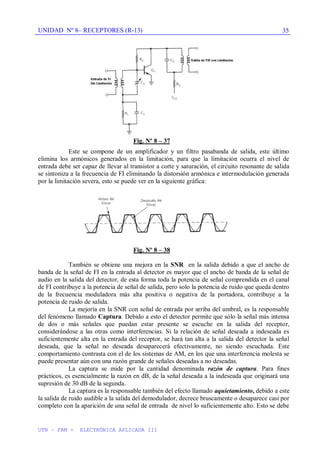 UNIDAD Nº 8– RECEPTORES (R-13)
UTN – FRM - ELECTRÓNICA APLICADA III
35
Fig. Nº 8 – 37
Este se compone de un amplificador y un filtro pasabanda de salida, este último
elimina los armónicos generados en la limitación, para que la limitación ocurra el nivel de
entrada debe ser capaz de llevar al transistor a corte y saturación, el circuito resonante de salida
se sintoniza a la frecuencia de FI eliminando la distorsión armónica e intermodulación generada
por la limitación severa, esto se puede ver en la siguiente gráfica:
Fig. Nº 8 – 38
También se obtiene una mejora en la SNR en la salida debido a que el ancho de
banda de la señal de FI en la entrada al detector es mayor que el ancho de banda de la señal de
audio en la salida del detector, de esta forma toda la potencia de señal comprendida en el canal
de FI contribuye a la potencia de señal de salida, pero solo la potencia de ruido que queda dentro
de la frecuencia moduladora más alta positiva o negativa de la portadora, contribuye a la
potencia de ruido de salida.
La mejoría en la SNR con señal de entrada por arriba del umbral, es la responsable
del fenómeno llamado Captura. Debido a esto el detector permite que sólo la señal más intensa
de dos o más señales que puedan estar presente se escuche en la salida del receptor,
considerándose a las otras como interferencias. Si la relación de señal deseada a indeseada es
suficientemente alta en la entrada del receptor, se hará tan alta a la salida del detector la señal
deseada, que la señal no deseada desaparecerá efectivamente, no siendo escuchada. Este
comportamiento contrasta con el de los sistemas de AM, en los que una interferencia molesta se
puede presentar aún con una razón grande de señales deseadas a no deseadas.
La captura se mide por la cantidad denominada razón de captura. Para fines
prácticos, es esencialmente la razón en dB, de la señal deseada a la indeseada que originará una
supresión de 30 dB de la segunda.
La captura es la responsable también del efecto llamado aquietamiento, debido a este
la salida de ruido audible a la salida del demodulador, decrece bruscamente o desaparece casi por
completo con la aparición de una señal de entrada de nivel lo suficientemente alto. Esto se debe
 