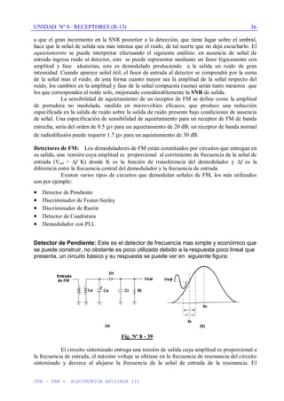 UNIDAD Nº 8– RECEPTORES (R-13)
UTN – FRM - ELECTRÓNICA APLICADA III
36
a que el gran incremento en la SNR posterior a la detección, que tiene lugar sobre el umbral,
hace que la señal de salida sea más intensa que el ruido, de tal suerte que no deja escucharlo. El
aquietamiento se puede interpretar efectuando el siguiente análisis: en ausencia de señal de
entrada ingresa ruido al detector, este se puede representar mediante un fasor lógicamente con
amplitud y fase aleatorias, este es demodulado produciendo a la salida un ruido de gran
intensidad. Cuando aparece señal útil, el fasor de entrada al detector se compondrá por la suma
de la señal mas el ruido, de esta forma cuanto mayor sea la amplitud de la señal respecto del
ruido, los cambios en la amplitud y fase de la señal compuesta (suma) serán tanto menores que
los que corresponden al ruido solo, mejorando considerablemente la SNR de salida.
La sensibilidad de aquietamiento de un receptor de FM se define como la amplitud
de portadora no modulada, medida en microvoltios eficaces, que produce una reducción
especificada en la salida de ruido sobre la salida de ruido presente bajo condiciones de ausencia
de señal. Una especificación de sensibilidad de aquietamiento para un receptor de FM de banda
estrecha, sería del orden de 0.5 v para un aquietamiento de 20 dB; un receptor de banda normal
de radiodifusión puede requerir 1.7 v para un aquietamiento de 30 dB.
Detectores de FM: Los demoduladores de FM están constituidos por circuitos que entregan en
su salida, una tensión cuya amplitud es proporcional al corrimiento de frecuencia de la señal de
entrada (Vsal = f K) donde K es la función de transferencia del demodulador y f es la
diferencia entre la frecuencia central del demodulador y la frecuencia de entrada.
Existen varios tipos de circuitos que demodulan señales de FM, los más utilizados
son por ejemplo:
Detector de Pendiente
Discriminador de Foster-Seeley
Discriminador de Razón
Detector de Cuadratura
Demodulador con PLL
Detector de Pendiente: Este es el detector de frecuencia mas simple y económico que
se puede construir, no obstante es poco utilizado debido a la respuesta poco lineal que
presenta, un circuito básico y su respuesta se puede ver en siguiente figura:
Fig. Nº 8 - 39
El circuito sintonizado entrega una tensión de salida cuya amplitud es proporcional a
la frecuencia de entrada, el máximo voltaje se obtiene en la frecuencia de resonancia del circuito
sintonizado y decrece al alejarse la frecuencia de la señal de entrada de la resonancia. El
 