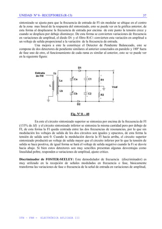 UNIDAD Nº 8– RECEPTORES (R-13)
UTN – FRM - ELECTRÓNICA APLICADA III
37
sintonizado se ajusta para que la frecuencia de entrada de FI sin modular se ubique en el centro
de la zona mas lineal de la respuesta del sintonizado, esto se puede ver en la gráfica anterior, de
esta forma al desplazarse la frecuencia de entrada por encima de este punto la tensión crece y
cuando se desplaza por debajo disminuye. De esta forma se convierten variaciones de frecuencia
en variaciones de amplitud, el diodo D1 y el filtro R1C1 convierten esta variación en amplitud a
un voltaje de salida proporcional a la variación de la frecuencia de entrada.
Una mejora a este la constituye el Detector de Pendiente Balanceado, este se
compone de dos detectores de pendiente similares al anterior conectados en paralelo y 180º fuera
de fase uno de otro, el funcionamiento de cada rama es similar al anterior, esto se ve puede ver
en la siguiente figura:
Fig. Nº 8 – 40
En este el circuito sintonizado superior se sintoniza por encima de la frecuencia de FI
(133% de f) y el circuito sintonizado inferior se sintoniza la misma cantidad pero por debajo de
FI, de esta forma la FI queda centrada entre las dos frecuencias de resonancias, por lo que sin
modulación los voltajes de salida de los dos circuitos son iguales y opuestos, de esta forma la
tensión de salida será 0. Cuando la modulación desvía la FI hacia arriba, el circuito superior
sintonizado producirá un voltaje de salida mayor que el circuito inferior por lo que la tensión de
salida se hace positiva, de igual forma se hará el voltaje de salida negativo cuando la Fi se desvíe
hacia abajo. Si bien estos detectores son muy sencillos presentan algunas desventajas como
linealidad pobre, responden a variaciones de amplitud, ajuste critico.
Discriminador de FOSTER-SEELEY: Este demodulador de frecuencia (discriminador) es
muy utilizado en la recepción de señales moduladas en frecuencia o fase, básicamente
transforma las variaciones de fase o frecuencia de la señal de entrada en variaciones de amplitud,
 