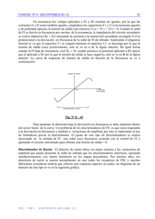 UNIDAD Nº 8– RECEPTORES (R-13)
UTN – FRM - ELECTRÓNICA APLICADA III
39
En resonancia los voltajes aplicados a D1 y D2 resultan ser iguales, por lo que las
corrientes I1 e I2 serán también iguales, cargándose los capacitores C1 y C2 con tensiones iguales
y de polaridad opuesta, la tensión de salida será entonces Vsal = VC1 + VC2 = 0. Cuando la señal
de FI se desvía en frecuencia por encima de la resonancia, la impedancia del circuito secundario
se vuelve inductiva (XL XC) atrasando la corriente a la tensión del secundario un ángulo el es
proporcional a la desviación en frecuencia de la señal de FI de entrada. Analizando el diagrama
fasorial se ve que el capacitor C1 se cargará mientras el capacitor C2 se descarga por lo que la
tensión de salida crece positivamente, esto se ve en c de la figura anterior. De igual forma
cuando la FI baja de resonancia, será XL XC siendo entonces el potencial aplicado a D2 mayor
que el aplicado a D1 por lo que la tensión de salida se hace negativa, esto se ve en b de la figura
anterior. La curva de respuesta de tensión de salida en función de la frecuencia se ve a
continuación:
Fig. Nº 8 – 43
Para mantener la distorsión baja la desviación en frecuencia se debe mantener dentro
del sector lineal de la curva. Un problema de los discriminadores de FS es que estos responden
a la desviación en frecuencia y también a variaciones de amplitud, por esto es importante el uso
de limitadores previo al discriminador. El ajuste de este tipo de discriminadores se realiza
inyectando en la entrada de FI una señal cuya frecuencia coincide con la central de FI y
ajustando el circuito sintonizado para obtener una tensión de salida = 0.
Discriminador de Razón: El detector de razón ofrece un mejor rechazo a las variaciones de
amplitud que puede presentar la señal de entrada que los discriminadores anteriores, operando
satisfactoriamente con menor limitación en las etapas precedentes. Por muchos años, los
detectores de razón se usaron normalmente en casi todos los receptores de FM, y muchos
fabricantes consideran todavía que ofrecen una respuesta superior en audio, un diagrama de un
detector de este tipo se ve en la siguiente gráfica:
 