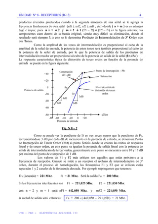UNIDAD Nº 8– RECEPTORES (R-13)
UTN – FRM - ELECTRÓNICA APLICADA III
4
productos cruzados producidos cuando a la segunda armonica de una señal se le agrega la
frecuencia fundamenta de otra señal (nf1 mf2, nf2 mf1 , etc.) donde ( n + m ) es un número
bajo e impar, para n = 1 ó 2 y m = 2 ó 1 (2f1 – f2) ó (2f2 – f1) en la figura anterior, las
componentes caen dentro de la banda original, siendo muy dificil su eliminación, donde el
resultado será siempre 3, a esto se lo denomina Producto de Intermodulación de 3º Orden con
dos Tonos.
Como la amplitud de los tonos de intermodulación es proporcional al cubo de la
amplitud de la señal de entrada, la potencia de estos tonos sera también proporcional al cubo de
la potencia de la señal de entrada, por lo que la potencia de salida de los productos de
intermodulación resulta ser proporcional al cubo de la potencia de salida de la señal (I3 Po3
).
La respuesta característica típica de distorsión de tercer orden en función de la potencia de
entrada se puede en la figura siguiente:
+40
+20
0
-20
-40
-60
-80 I I I I I I dBm
-80 -60 -40 -20 0 +20
Potencia de entrada
Fig. N 8 – 2
Como se puede ver la pendiente de I3 es tres veces mayor que la pendiente de Po,
incrementandose 3 dB por cada dB de incremento en la potencia de entrada, se denomina Punto
de Intercepción de Tercer Orden (PI3) al punto ficticio donde se cruzan las rectas de respuesta
lineal y de tercer orden, en este punto se igualan la potencia de salida lineal con la potencia de
salida de intermodulación de tercer orden, generalmente este punto se encuentra entre 10 y 16 dB
por encima del punto de compresión de 1 dB.
Los valores de F1 y F2 más críticos son aquellos que están próximos a la
frecuencia de recepción. Cuando se mide a un receptor el rechazo de intermodulación de 3º
orden, durante el proceso de homologación, las frecuencias F1 y F2 que se utilizan están
separadas 1 y 2 canales de la frecuencia deseada. Por ejemplo supongamos que tenemos:
Frx (deseada) = 221 Mhz. FI = 21 Mhz. Será la salida Fo = 200 Mhz.
Si las frecuencias interferentes son F1 = 221,025 Mhz. F2 = 221,050 Mhz.
con n = 2 y m = 1 será: nF1 = 442,050 Mhz. y mF2 = 221,050 Mhz.
la saeñal de salida será entonces: Fs = 200 - ( 442,050 - 221,050 ) = 21 Mhz.
Potencia de salida
Saturación
Compresión
de 1 dB
Nivel de salida de
distorsión de tercer
orden
Punto de intercepción – PI3
1dB 1dB
1dB
3dB
Po
I3
 