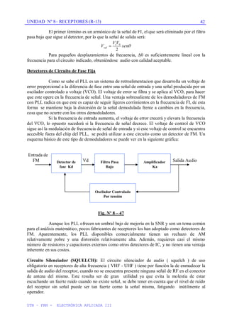 UNIDAD Nº 8– RECEPTORES (R-13)
UTN – FRM - ELECTRÓNICA APLICADA III
42
El primer término es un armónico de la señal de FI, el que será eliminado por el filtro
pasa bajo que sigue al detector, por lo que la señal de salida será:
sen
V
V
V i
sal
2
0
Para pequeños desplazamientos de frecuencia, es suficientemente lineal con la
frecuencia para el circuito indicado, obteniéndose audio con calidad aceptable.
Detectores de Circuito de Fase Fija
Como se sabe el PLL es un sistema de retroalimentacion que desarrolla un voltaje de
error proporcional a la diferencia de fase entre una señal de entrada y una señal producida por un
oscilador controlado a voltaje (VCO). El voltaje de error se filtra y se aplica al VCO, para hacer
que este opere en la frecuencia de señal. Una ventaja sobresaliente de los demoduladores de FM
con PLL radica en que este es capaz de seguir ligeros corrimientos en la frecuencia de FI, de esta
forma se mantiene baja la distorsión de la señal demodulada frente a cambios en la frecuencia,
cosa que no ocurre con los otros demoduladores.
Si la frecuencia de entrada aumenta, el voltaje de error crecerá y elevara la frecuencia
del VCO, lo opuesto sucederá si la frecuencia de señal decrece. El voltaje de control de VCO
sigue así la modulación de frecuencia de señal de entrada y si este voltaje de control se encuentra
accesible fuera del chip del PLL, se podrá utilizar a este circuito como un detector de FM. Un
esquema básico de este tipo de demoduladores se puede ver en la siguiente gráfica:
Entrada de
FM Vd Salida Audio
Fig. Nº 8 – 47
Aunque los PLL ofrecen un umbral bajo de mejoría en la SNR y son un tema común
para el análisis matemático, pocos fabricantes de receptores los han adoptado como detectores de
FM. Aparentemente, los PLL disponibles comercialmente tienen un rechazo de AM
relativamente pobre y una distorsión relativamente alta. Además, requieren casi el mismo
número de resistores y capacitores externos como otros detectores de IC, y no tienen una ventaja
inherente en sus costos.
Circuito Silenciador (SQUELCH): El circuito silenciador de audio ( squelch ) de uso
obligatorio en receptores de alta frecuencia ( VHF - UHF ) tiene por función la de enmudecer la
salida de audio del receptor, cuando no se encuentra presente ninguna señal de RF en el conector
de antena del mismo. Este resulta ser de gran utilidad ya que evita la molestia de estar
escuchando un fuerte ruido cuando no existe señal, se debe tener en cuenta que el nivel de ruido
del receptor sin señal puede ser tan fuerte como la señal misma, fatigando inútilmente al
operador.
Detector de
fase Kd
Filtro Pasa
Bajo
Amplificador
Ka
Oscilador Controlado
Por tensión
 