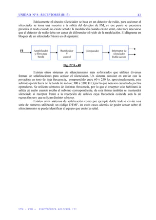 UNIDAD Nº 8– RECEPTORES (R-13)
UTN – FRM - ELECTRÓNICA APLICADA III
43
Básicamente el circuito silenciador se basa en un detector de ruido, para accionar el
silenciador se toma una muestra a la salida del detector de FM, en ese punto se encuentra
presenta el ruido cuando no existe señal o la modulación cuando existe señal, esto hace necesario
que el detector de ruido deba ser capaz de diferenciar el ruido de la modulación. El diagrama en
bloques de un silenciador básico es el siguiente:
FI
Fig. Nº 8 - 48
Existen otros sistemas de silenciamiento más sofisticados que utilizan diversas
formas de señalizaciones para activar el silenciador. Un sistema consiste en enviar con la
portadora un tono de baja frecuencia, comprendido entre 60 y 250 hz. aproximadamente, este
subtono queda fuera de la banda de audio ( 300 a 3300 Hz.) por lo que non son escuchado por los
operadores. Se utilizan subtonos de distintas frecuencia, por lo que el receptor solo habilitará la
salida de audio cuando reciba el subtono correspondiente, de esta forma también se mantendrá
silenciado al receptor frente a la recepción de señales cuya frecuencia coincide con la de
recepción pero que utilizan distinto subtono.
Existen otros sistemas de señalización como por ejemplo doble todo o enviar una
serie de números utilizando un código DTMF, en estos casos además de poder actuar sobre el
silenciamiento se puede identificar al equipo que emite la señal.
Amplificador
y filtro pasa
banda
Rectificador
Y
control
Comparador Interruptor de
silenciador
Doble acción
 