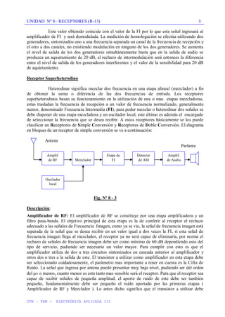UNIDAD Nº 8– RECEPTORES (R-13)
UTN – FRM - ELECTRÓNICA APLICADA III
5
Este valor obtenido coincide con el valor de la FI por lo que esta señal ingresará al
amplificador de FI y será demodulada. La medición de homologación se efectúa utilizando dos
generadores, sintonizados uno a una frecuencia separada un canal de la frecuencia de recepción y
el otro a dos canales, no existiendo modulación en ninguno de los dos generadores. Se aumenta
el nivel de salida de los dos generadores simultáneamente hasta que en la salida de audio se
produzca un aquietamiento de 20 dB, el rechazo de intermodulación será entonces la diferencia
entre el nivel de salida de los generadores interferentes y el valor de la sensibilidad para 20 dB
de aquietamiento.
Receptor Superheterodino
Heterodinar significa mezclar dos frecuencia en una etapa alineal (mezclador) a fin
de obtener la suma o diferencia de las dos frecuencias de entrada. Los receptores
superheterodinos basan su funcionamiento en la utilización de una o mas etapas mezcladoras,
estas trasladan la frecuencia de recepción a un valor de frecuencia normalizado, generalmente
menor, denominado Frecuencia Intermedia (FI), para poder mezclar o heterodinar dos señales se
debe disponer de una etapa mezcladora y un oscilador local, este último es además el encargado
de seleccionar la frecuencia que se desea recibir. A estos receptores básicamente se los puede
clasificar en Receptores de Simple Conversión y Receptores de Doble Conversión. El diagrama
en bloques de un receptor de simple conversión se ve a continuación:
Antena
Parlante
Fig. Nº 8 - 3
Descripción:
Amplificador de RF: El amplificador de RF se constituye por una etapa amplificadora y un
filtro pasa-banda. El objetivo principal de esta etapa es la de conferir al receptor el rechazo
adecuado a las señales de Frecuencia Imagen, como ya se vio, la señal de frecuencia imagen está
separada de la señal que se desea recibir en un valor igual a dos veces la FI, si esta señal de
frecuencia imagen llega al mezclador, el receptor ya no será capaz de eliminarla, por norma el
rechazo de señales de frecuencia imagen debe ser como mínimo de 60 dB dependiendo esto del
tipo de servicio, pudiendo ser necesario un valor mayor. Para cumplir con esto es que el
amplificador utiliza de dos a tres circuitos sintonizados en cascada anterior al amplificador y
otros dos o tres a la salida de este. El transistor a utilizar como amplificador en esta etapa debe
ser seleccionado cuidadosamente, el parámetro mas importante a tener en cuenta es la Cifra de
Ruido. La señal que ingresa por antena puede presentar muy bajo nivel, pudiendo ser del orden
del v o menos, cuanto menor es esta tanto mas sensible será el receptor. Para que el receptor sea
capaz de recibir señales de pequeña amplitud, el aporte de ruido de este debe ser también
pequeño, fundamentalmente debe ser pequeño el ruido aportado por las primeras etapas (
Amplificador de RF y Mezclador ). Lo antes dicho significa que el transistor a utilizar debe
Etapa de
FI
Detector
de AM
Amplif.
de Audio
Oscilador
local
Amplif.
de RF Mezclador
 