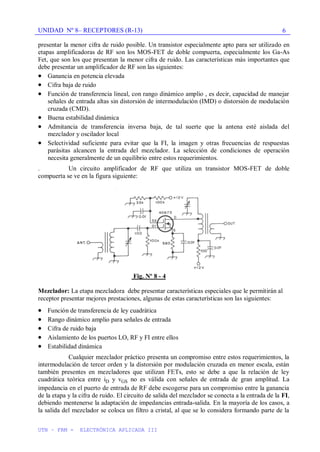 UNIDAD Nº 8– RECEPTORES (R-13)
UTN – FRM - ELECTRÓNICA APLICADA III
6
presentar la menor cifra de ruido posible. Un transistor especialmente apto para ser utilizado en
etapas amplificadoras de RF son los MOS-FET de doble compuerta, especialmente los Ga-As
Fet, que son los que presentan la menor cifra de ruido. Las características más importantes que
debe presentar un amplificador de RF son las siguientes:
Ganancia en potencia elevada
Cifra baja de ruido
Función de transferencia lineal, con rango dinámico amplio , es decir, capacidad de manejar
señales de entrada altas sin distorsión de intermodulación (IMD) o distorsión de modulación
cruzada (CMD).
Buena estabilidad dinámica
Admitancia de transferencia inversa baja, de tal suerte que la antena esté aislada del
mezclador y oscilador local
Selectividad suficiente para evitar que la FI, la imagen y otras frecuencias de respuestas
parásitas alcancen la entrada del mezclador. La selección de condiciones de operación
necesita generalmente de un equilibrio entre estos requerimientos.
. Un circuito amplificador de RF que utiliza un transistor MOS-FET de doble
compuerta se ve en la figura siguiente:
Fig. Nº 8 - 4
Mezclador: La etapa mezcladora debe presentar características especiales que le permitirán al
receptor presentar mejores prestaciones, algunas de estas características son las siguientes:
Función de transferencia de ley cuadrática
Rango dinámico amplio para señales de entrada
Cifra de ruido baja
Aislamiento de los puertos LO, RF y FI entre ellos
Estabilidad dinámica
Cualquier mezclador práctico presenta un compromiso entre estos requerimientos, la
intermodulación de tercer orden y la distorsión por modulación cruzada en menor escala, están
también presentes en mezcladores que utilizan FETs, esto se debe a que la relación de ley
cuadrática teórica entre iD y vGS no es válida con señales de entrada de gran amplitud. La
impedancia en el puerto de entrada de RF debe escogerse para un compromiso entre la ganancia
de la etapa y la cifra de ruido. El circuito de salida del mezclador se conecta a la entrada de la FI,
debiendo mentenerse la adaptación de impedancias entrada-salida. En la mayoría de los casos, a
la salida del mezclador se coloca un filtro a cristal, al que se lo considera formando parte de la
 