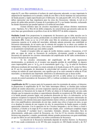 UNIDAD Nº 8– RECEPTORES (R-13)
UTN – FRM - ELECTRÓNICA APLICADA III
7
etapa de FI, este filtro suministra el rechazo de canal adyacente adecuado, es muy importante la
adaptación de impedancia en la entrada y salida de este filtro a fin de mantener las características
de banda pasante y ripple especificados por el fabricante. En cada puerto (RF, LO y FI), las redes
deben representar una baja impedancia para las otras dos frecuencias. Además, la red en el
puerto de salida debe permitir el pasaje de la portadora de FI y sus bandas laterales, rechazando
las demás frecuencias que puedan aparecer a la salida del mezclador.
Existen distintos tipos de circuitos mezcladores que utilizan distintos transistores
como bipolares, Fet y Mos-fet de doble compuerta, las características que presenta cada uno de
estos hace que generalmente se prefiera el uso de los MOS-FET de doble compuerta.
Oscilador Local: Este proporciona la componente de frecuencia que se debe mezclar con la
señal de RF que ingresa por antena, produciendo a la salida del mezclador la señal de Frecuencia
Intermedia (FI). Como ya se vio el LO debe estar libre de armónicas que pudieran originar
respuestas espurias en la salida del mezclador, debiendo además presentar una estabilidad en
frecuencia determinada, de tal suerte que la sintonía del receptor no se altere con cambios de
temperatura, voltaje de alimentación y otras causas, la estabilidad en frecuencia de los receptores
es un parámetro normalizado que estos deben cumplir.
Cuando el receptor debe ser capaz de recibir distintos canales o frecuencias, el LO
debe ser capaz de variar su frecuencia de oscilación, obviamente cuando se desplaza la
frecuencia de operación los circuitos sintonizados del amplificador de RF debe resintonizarse a
la nueva frecuencia de recepción.
Si los circuitos sintonizados del amplificador de RF están ligeramente
desintonizados, se producirá en el receptor una pequeña perdida de sensibilidad, en algunos
casos imperceptible, pero si la fLO no es exactamente igual a fRE + fIF, la señal de frecuencia
diferencia resultante del mezclador no estará centrada en la banda de paso de FI, como los filtros
de FI son los encargados de determinar la selectividad del receptor, se los diseña con gran
rechazo de señales de canal adyacente, esto significa que al no estar centrada la salida de FI del
mezclador, se introducirá una importante distorsión a la información que se desea recibir.
Para evitar el corrimiento en frecuencia del LO, se debe utilizar en el receptor un
circuito de control automático de frecuencia (AFC), ó utilizar osciladores controlados por cristal
ó sintetizados.
Amplificador de FI: La mayor parte de la ganancia entre los terminales de antena y el detector,
la proporciona el amplificador de FI. Sus redes interetapas (filtros), se diseñan para rechazar
señales de canales adyacentes, así como respuestas espureas que pueden provenir del mezclador.
La respuesta en frecuencia de la etapa de FI debe ser plana en la banda pasante con una caída
abrupta, que la respuesta sea plana es especialmente deseable en receptores de FM, debido a que
si la banda pasante presenta ripple, este produciría distorsión de fase a la información. en los
primeros receptores la respuesta de banda pasante se lograba utilizando circuitos sintonizados de
doble sintonía o de sintonía única para requerimientos menos críticos, se utilizaba una cascada de
dos o tres amplificadores sintonizados de este tipo, siendo muy crítico el ajuste de estos, ya que
si se desplaza la sintonía de uno respecto de otro, la característica de banda pasante se pierde,
apareciendo distorsión. Con la aparición de los Circuitos Integrados y de los filtros a cristal o
cerámicos, el diseño se la etapa de FI es mucho mas simple, estos constituyen completas etapas
de FI, incluyendo 2º oscilador local y mezclador, limitador, detector, silenciador, llave de
silenciamiento, salida para control de frecuencia, etc. Con los CI los circuitos electrónicos se
hicieron mas pequeños y simples, permitiendo obtener grandes prestaciones con gran estabilidad,
ya que los filtros no son sintonizables y no sufren corrimientos de frecuencia.
La elección de la frecuencia intermedia depende de muchos factores. La frecuencia
de FI mas usada comúnmente es de 455 khz para recepción en AM (banda normal) y de 10,7
 