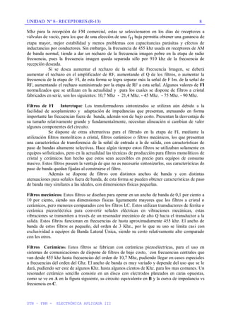UNIDAD Nº 8– RECEPTORES (R-13)
UTN – FRM - ELECTRÓNICA APLICADA III
8
Mhz para la recepción de FM comercial, estas se seleccionaron en los días de receptores a
válvulas de vacío, para los que de una elección de una fFI baja permitía obtener una ganancia de
etapa mayor, mejor estabilidad y menos problemas con capacitancias parásitas y efectos de
inductancias por conductores. Sin embargo, la frecuencia de 455 khz usada en receptores de AM
de banda normal, tiende a dar un rechazo de la frecuencia imagen pobre en la etapa de radio
frecuencia, pues la frecuencia imagen queda separada sólo por 910 khz de la frecuencia de
recepción deseada.
Si se desea aumentar el rechazo de la señal de Frecuencia Imagen, se deberá
aumentar el rechazo en el amplificador de RF, aumentando el Q de los filtros, o aumentar la
frecuencia de la etapa de FI, de esta forma se logra separar más la señal de F Im. de la señal de
RF, aumentando el rechazo suministrado por la etapa de RF a esta señal. Algunos valores de FI
normalizados que se utilizan en la actualidad y para los cuales se dispone de filtros a cristal
fabricados en serie, son los siguientes: 10,7 Mhz - 21,4 Mhz. - 45 Mhz. - 75 Mhz. - 90 Mhz.
Filtros de FI Interetapa: Los transformadores sintonizados se utilizan aún debido a la
facilidad de acoplamiento y adaptación de impedancias que presentan, atenuando en forma
importante las frecuencias fuera de banda, además son de bajo costo. Presentan la desventaja de
su tamaño relativamente grande y fundamentalmente, necesitan alineación si cambian de valor
algunos componentes del circuito.
Se dispone de otras alternativas para el filtrado en la etapa de FI, mediante la
utilización filtros monolíticos a cristal, filtros cerámicos o filtros mecánicos, los que presentan
una característica de transferencia de la señal de entrada a la de salida, con características de
paso de bandas altamente selectivas. Hace algún tiempo estos filtros se utilizaban solamente en
equipos sofisticados, pero en la actualidad las técnicas de producción para filtros monolíticos de
cristal y cerámicos han hecho que estos sean accesibles en precio para equipos de consumo
masivo. Estos filtros poseen la ventaja de que no es necesario sintonizarlos, sus características de
paso de banda quedan fijadas al construirse el filtro.
Además se dispone de filtros con distintos anchos de banda y con distintas
atenuaciones para señales fuera de banda, de esta forma se pueden obtener características de paso
de banda muy similares a las ideales, con dimensiones físicas pequeñas.
Filtros mecánicos: Estos filtros se diseñan para operar en un ancho de banda de 0,1 por ciento a
10 por ciento, siendo sus dimensiones físicas ligeramente mayores que los filtros a cristal o
cerámicos, pero menores comparados con los filtros LC. Estos utilizan transductores de ferrita o
cerámica piezoeléctrica para convertir señales eléctricas en vibraciones mecánicas, estas
vibraciones se transmiten a través de un resonador mecánico de alto Q hacia el transductor a la
salida. Estos filtros funcionan en frecuencias de hasta aproximadamente 455 khz. El ancho de
banda de estos filtros es pequeño, del orden de 3 Khz., por lo que su uso se limita casi con
exclusividad a equipos de Banda Lateral Única, siendo su costo relativamente alto comparado
con los otros.
Filtros Cerámicos: Estos filtros se fabrican con cerámicas piezoeléctricas, para el uso en
sistemas de comunicaciones de dispone de filtros de bajo costo, con frecuencias centrales que
van desde 455 khz hasta frecuencias del orden de 10,7 Mhz, pudiendo llegar en casos especiales
a frecuencias del orden del Ghz. El ancho de banda es muy variado y depende del uso que se le
dará, pudiendo ser este de algunos Khz. hasta algunos cientos de Khz. para los mas comunes. Un
resonador cerámico sencillo consiste en un disco con electrodos plateados en caras opuestas,
como se ve en A en la figura siguiente, su circuito equivalente en B y la curva de impedancia vs
frecuencia en C.
 
