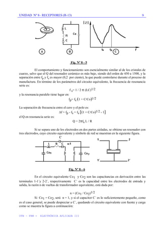 UNIDAD Nº 8– RECEPTORES (R-13)
UTN – FRM - ELECTRÓNICA APLICADA III
9
Fig. Nº 8 - 5
El comportamiento y funcionamiento son esencialmente similar al de los cristales de
cuarzo, salvo que el Q del resonador cerámico es más bajo, siendo del orden de 450 a 1500, y la
separación entre fp y fs es mayor (0,2 por ciento), la que puede controlarse durante el proceso de
manufactura. En término de los parámetros del circuito equivalente, la frecuencia de resonancia
serie es:
f s= 1 / 2 (LC)1/2
y la resonancia paralelo tiene lugar en:
fp= fs (1 + C/Co)1/2
La separación de frecuencia entre el cero y el polo es:
f = fp - fs = fs [(1 + C/Co)1/2 - 1]
el Q en resonancia serie es:
Q = 2 fs L / R
Si se separa uno de los electrodos en dos partes aisladas, se obtiene un resonador con
tres electrodos, cuyo circuito equivalente y símbolo de red se muestran en la siguiente figura.
Fig. Nº 8 - 6
En el circuito equivalente Co1 y Co2 son las capacitancias en derivación entre las
terminales 1-1´y 2-2´, respectivamente C´ es la capacidad entre los electrodos de entrada y
salida, la razón n de vueltas de transformador equivalente, está dada por:
n = (Co1 / Co2)1/2
Si Co1 = Co2, será n = 1, y si el capacitor C´ es lo suficientemente pequeño, como
es el caso general, se puede despreciar a C´, quedando el circuito equivalente con fuente y carga
como se muestra la figura a continuación:
 