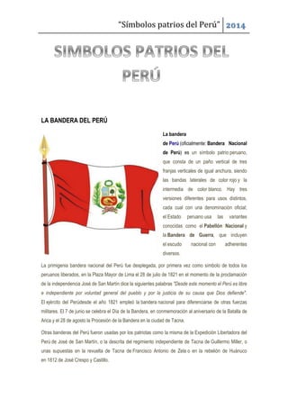 “Símbolos patrios del Perú” 2014
LA BANDERA DEL PERÚ
La bandera
de Perú (oficialmente: Bandera Nacional
de Perú) es un símbolo patrio peruano,
que consta de un paño vertical de tres
franjas verticales de igual anchura, siendo
las bandas laterales de color rojo y la
intermedia de color blanco. Hay tres
versiones diferentes para usos distintos,
cada cual con una denominación oficial;
el Estado peruano usa las variantes
conocidas como el Pabellón Nacional y
la Bandera de Guerra, que incluyen
el escudo nacional con adherentes
diversos.
La primigenia bandera nacional del Perú fue desplegada, por primera vez como símbolo de todos los
peruanos liberados, en la Plaza Mayor de Lima el 28 de julio de 1821 en el momento de la proclamación
de la independencia José de San Martín dice la siguientes palabras "Desde este momento el Perú es libre
e independiente por voluntad general del pueblo y por la justicia de su causa que Dios defiende".
El ejército del Perúdesde el año 1821 empleó la bandera nacional para diferenciarse de otras fuerzas
militares. El 7 de junio se celebra el Día de la Bandera, en conmemoración al aniversario de la Batalla de
Arica y el 28 de agosto la Procesión de la Bandera en la ciudad de Tacna.
Otras banderas del Perú fueron usadas por los patriotas como la misma de la Expedición Libertadora del
Perú de José de San Martín, o la descrita del regimiento independiente de Tacna de Guillermo Miller, o
unas supuestas en la revuelta de Tacna de Francisco Antonio de Zela o en la rebelión de Huánuco
en 1812 de José Crespo y Castillo.
 
