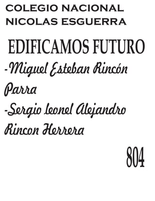 colegio nacional 
nicolas esguerra 
EDIFICAMOS FUTURO 
-Miguel Esteban Rincón 
Parra 
-Sergio leonel Alejandro 
Rincon Herrera 
804 
 