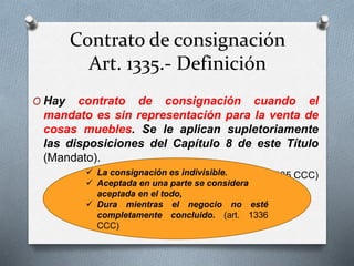 Contrato de consignación
Art. 1335.- Definición
O Hay contrato de consignación cuando el
mandato es sin representación para la venta de
cosas muebles. Se le aplican supletoriamente
las disposiciones del Capítulo 8 de este Título
(Mandato).
(art. 1335 CCC) La consignación es indivisible.
 Aceptada en una parte se considera
aceptada en el todo,
 Dura mientras el negocio no esté
completamente concluido. (art. 1336
CCC)
 