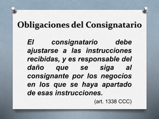 Obligaciones del Consignatario
El consignatario debe
ajustarse a las instrucciones
recibidas, y es responsable del
daño que se siga al
consignante por los negocios
en los que se haya apartado
de esas instrucciones.
(art. 1338 CCC)
 
