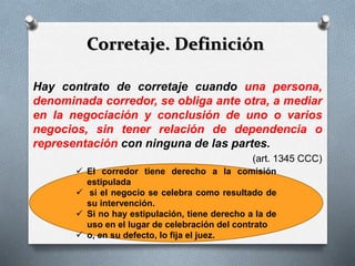 Corretaje. Definición
Hay contrato de corretaje cuando una persona,
denominada corredor, se obliga ante otra, a mediar
en la negociación y conclusión de uno o varios
negocios, sin tener relación de dependencia o
representación con ninguna de las partes.
(art. 1345 CCC)
 El corredor tiene derecho a la comisión
estipulada
 si el negocio se celebra como resultado de
su intervención.
 Si no hay estipulación, tiene derecho a la de
uso en el lugar de celebración del contrato
 o, en su defecto, lo fija el juez.
 