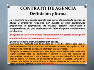 CONTRATO DE AGENCIA
Definición y forma
Hay contrato de agencia cuando una parte, denominada agente, se
obliga a promover negocios por cuenta de otra denominada
preponente o empresario, de manera estable, continuada e
independiente, sin que medie relación laboral alguna, mediante una
retribución.
El agente es un intermediario independiente, no asume el riesgo de
las operaciones ni representa al preponente.
El contrato debe instrumentarse por escrito.
(art. 1479 CCC)
Marzorati ha resaltado que la agencia es el medio idóneo para que el
fabricante comercialice su producción a través de un tercero, quien no sólo
promueve la venta de bienes, sino también la de servicios.
El agente de comercio se obliga a desplegar una actividad adecuada para
lograr clientes para su comitente y remitir a éste los pedidos de
mercaderías, servicios u otros bienes, cuya comercialización le ha sido
encomendada. En efecto, el comitente al aceptar el pedido concerta el
contrato que lo liga de modo directo al cliente; el agente de comercio no es
parte de dicho contrato sino un intermediador.
 
