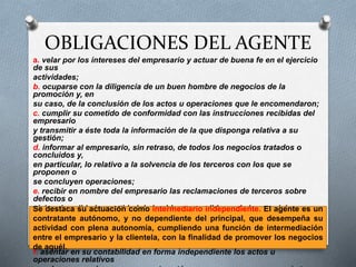OBLIGACIONES DEL AGENTE
a. velar por los intereses del empresario y actuar de buena fe en el ejercicio
de sus
actividades;
b. ocuparse con la diligencia de un buen hombre de negocios de la
promoción y, en
su caso, de la conclusión de los actos u operaciones que le encomendaron;
c. cumplir su cometido de conformidad con las instrucciones recibidas del
empresario
y transmitir a éste toda la información de la que disponga relativa a su
gestión;
d. informar al empresario, sin retraso, de todos los negocios tratados o
concluidos y,
en particular, lo relativo a la solvencia de los terceros con los que se
proponen o
se concluyen operaciones;
e. recibir en nombre del empresario las reclamaciones de terceros sobre
defectos o
vicios de calidad o cantidad de los bienes vendidos o de los servicios
prestados
como consecuencia de las operaciones promovidas, aunque él no las haya
concluido,
y transmitírselas de inmediato;
f. asentar en su contabilidad en forma independiente los actos u
operaciones relativos
Se destaca su actuación como intermediario independiente. El agente es un
contratante autónomo, y no dependiente del principal, que desempeña su
actividad con plena autonomía, cumpliendo una función de intermediación
entre el empresario y la clientela, con la finalidad de promover los negocios
de aquél.
 