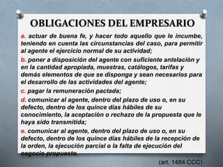 OBLIGACIONES DEL EMPRESARIO
a. actuar de buena fe, y hacer todo aquello que le incumbe,
teniendo en cuenta las circunstancias del caso, para permitir
al agente el ejercicio normal de su actividad;
b. poner a disposición del agente con suficiente antelación y
en la cantidad apropiada, muestras, catálogos, tarifas y
demás elementos de que se disponga y sean necesarios para
el desarrollo de las actividades del agente;
c. pagar la remuneración pactada;
d. comunicar al agente, dentro del plazo de uso o, en su
defecto, dentro de los quince días hábiles de su
conocimiento, la aceptación o rechazo de la propuesta que le
haya sido transmitida;
e. comunicar al agente, dentro del plazo de uso o, en su
defecto, dentro de los quince días hábiles de la recepción de
la orden, la ejecución parcial o la falta de ejecución del
negocio propuesto.
(art. 1484 CCC)
 