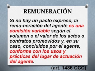 REMUNERACIÓN
Si no hay un pacto expreso, la
remu-neración del agente es una
comisión variable según el
volumen o el valor de los actos o
contratos promovidos y, en su
caso, concluidos por el agente,
conforme con los usos y
prácticas del lugar de actuación
del agente.
(art. 1486 CCC)
 