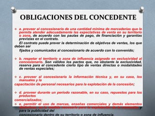OBLIGACIONES DEL CONCEDENTE
 a. proveer al concesionario de una cantidad mínima de mercaderías que le
permita atender adecuadamente las expectativas de venta en su territorio
o zona, de acuerdo con las pautas de pago, de financiación y garantías
previstas en el contrato.
El contrato puede prever la determinación de objetivos de ventas, los que
deben ser
fijados y comunicados al concesionario de acuerdo con lo convenido;
 b. respetar el territorio o zona de influencia asignado en exclusividad al
concesionario. Son válidos los pactos que, no obstante la exclusividad,
reserva para el concedente cierto tipo de ventas directas o modalidades
de ventas especiales;
 c. proveer al concesionario la información técnica y, en su caso, los
manuales y la
capacitación de personal necesarios para la explotación de la concesión;
 d. proveer durante un período razonable, en su caso, repuestos para los
productos
comercializados;
 e. permitir el uso de marcas, enseñas comerciales y demás elementos
distintivos, en la medida necesaria para la explotación de la concesión y
para la publicidad del
concesionario dentro de su territorio o zona de influencia.
 