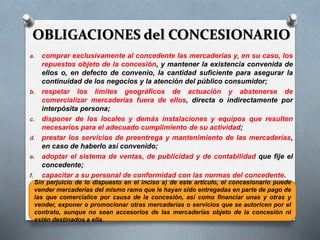 OBLIGACIONES del CONCESIONARIO
a. comprar exclusivamente al concedente las mercaderías y, en su caso, los
repuestos objeto de la concesión, y mantener la existencia convenida de
ellos o, en defecto de convenio, la cantidad suficiente para asegurar la
continuidad de los negocios y la atención del público consumidor;
b. respetar los límites geográficos de actuación y abstenerse de
comercializar mercaderías fuera de ellos, directa o indirectamente por
interpósita persona;
c. disponer de los locales y demás instalaciones y equipos que resulten
necesarios para el adecuado cumplimiento de su actividad;
d. prestar los servicios de preentrega y mantenimiento de las mercaderías,
en caso de haberlo así convenido;
e. adoptar el sistema de ventas, de publicidad y de contabilidad que fije el
concedente;
f. capacitar a su personal de conformidad con las normas del concedente.
(art. 1505 CCC)Sin perjuicio de lo dispuesto en el inciso a) de este artículo, el concesionario puede
vender mercaderías del mismo ramo que le hayan sido entregadas en parte de pago de
las que comercialice por causa de la concesión, así como financiar unas y otras y
vender, exponer o promocionar otras mercaderías o servicios que se autoricen por el
contrato, aunque no sean accesorios de las mercaderías objeto de la concesión ni
estén destinados a ella.
 