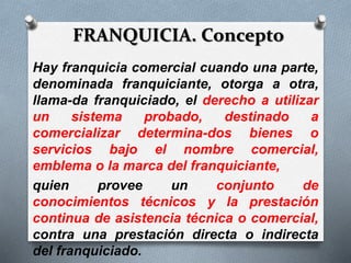 FRANQUICIA. Concepto
Hay franquicia comercial cuando una parte,
denominada franquiciante, otorga a otra,
llama-da franquiciado, el derecho a utilizar
un sistema probado, destinado a
comercializar determina-dos bienes o
servicios bajo el nombre comercial,
emblema o la marca del franquiciante,
quien provee un conjunto de
conocimientos técnicos y la prestación
continua de asistencia técnica o comercial,
contra una prestación directa o indirecta
del franquiciado.
 