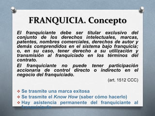FRANQUICIA. Concepto
El franquiciante debe ser titular exclusivo del
conjunto de los derechos intelectuales, marcas,
patentes, nombres comerciales, derechos de autor y
demás comprendidos en el sistema bajo franquicia;
o, en su caso, tener derecho a su utilización y
transmisión al franquiciado en los términos del
contrato.
El franquiciante no puede tener participación
accionaria de control directo o indirecto en el
negocio del franquiciado.
(art. 1512 CCC)
 Se trasmite una marca exitosa
 Se trasmite el Know How (saber cómo hacerlo)
 Hay asistencia permanente del franquiciante al
franquicia-do
 