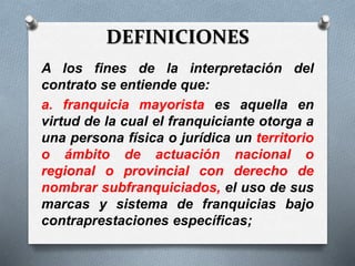 DEFINICIONES
A los fines de la interpretación del
contrato se entiende que:
a. franquicia mayorista es aquella en
virtud de la cual el franquiciante otorga a
una persona física o jurídica un territorio
o ámbito de actuación nacional o
regional o provincial con derecho de
nombrar subfranquiciados, el uso de sus
marcas y sistema de franquicias bajo
contraprestaciones específicas;
 
