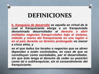 DEFINICIONES
b. franquicia de desarrollo es aquella en virtud de la
cual el franquiciante otorga a un franquiciado
denominado desarrollador el derecho a abrir
múltiples negocios franqui-ciados bajo el sistema,
método y marca del franquiciante en una región o
en el país durante un término prolongado no menor
a cinco años, y
en el que todos los locales o negocios que se abren
dependen o están controlados, en caso de que se
constituyan como sociedades, por el desarrollador,
sin que éste tenga el derecho de ceder su posición
como tal o subfranquiciar, sin el consentimiento del
franquiciante;
 