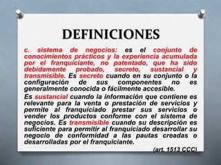 DEFINICIONES
c. sistema de negocios: es el conjunto de
conocimientos prácticos y la experiencia acumulada
por el franquiciante, no patentado, que ha sido
debidamente probado, secreto, sustancial y
transmisible. Es secreto cuando en su conjunto o la
configuración de sus componentes no es
generalmente conocida o fácilmente accesible.
Es sustancial cuando la información que contiene es
relevante para la venta o prestación de servicios y
permite al franquiciado prestar sus servicios o
vender los productos conforme con el sistema de
negocios. Es transmisible cuando su descripción es
suficiente para permitir al franquiciado desarrollar su
negocio de conformidad a las pautas creadas o
desarrolladas por el franquiciante.
(art. 1513 CCC)
 