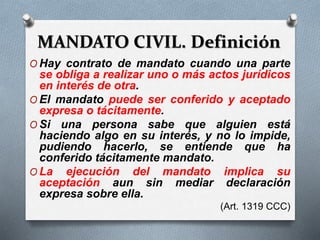 MANDATO CIVIL. Definición
O Hay contrato de mandato cuando una parte
se obliga a realizar uno o más actos jurídicos
en interés de otra.
O El mandato puede ser conferido y aceptado
expresa o tácitamente.
O Si una persona sabe que alguien está
haciendo algo en su interés, y no lo impide,
pudiendo hacerlo, se entiende que ha
conferido tácitamente mandato.
O La ejecución del mandato implica su
aceptación aun sin mediar declaración
expresa sobre ella.
(Art. 1319 CCC)
 